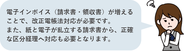 電子インボイス（請求書・領収書）が増えることで、改正電帳法対応が必要です。また、紙と電子が乱立する請求書から、正確な区分経理へ対応も必要となります。