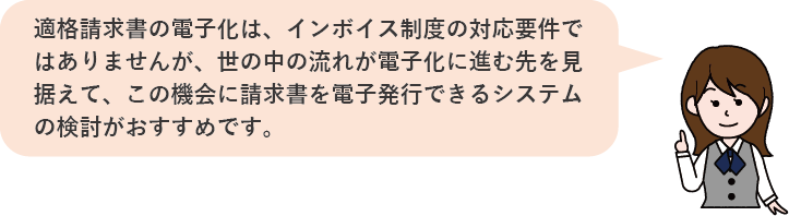 適格請求書の電子化は、インボイス制度の対応要件ではありませんが、
世の中の流れが電子化に進む先を見据えて、この機会に請求書を電子発行できるシステムの検討がおすすめです。