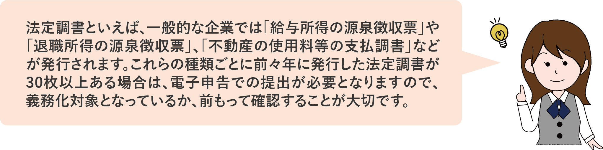 法定調書といえば、一般的な企業では「給与所得の源泉徴収票」や「退職所得の源泉徴収票」、「不動産の使用料等の支払調書」などが発行されます。これらの種類ごとに前々年に発行した法定調書が30枚以上ある場合は、電子申告での提出が必要となりますので、義務化対象となっているか、前もって確認することが大切です。